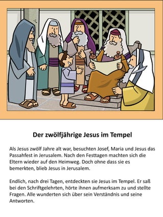 Der zwölfjährige Jesus im Tempel
Als Jesus zwölf Jahre alt war, besuchten Josef, Maria und Jesus das
Passahfest in Jerusalem. Nach den Festtagen machten sich die
Eltern wieder auf den Heimweg. Doch ohne dass sie es
bemerkten, blieb Jesus in Jerusalem.
Endlich, nach drei Tagen, entdeckten sie Jesus im Tempel. Er saß
bei den Schriftgelehrten, hörte ihnen aufmerksam zu und stellte
Fragen. Alle wunderten sich über sein Verständnis und seine
Antworten.
 