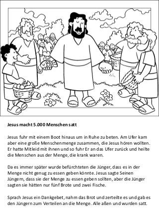 Jesus macht 5.000 Menschen satt
Jesus fuhr mit einem Boot hinaus um in Ruhe zu beten. Am Ufer kam
aber eine große Menschenmenge zusammen, die Jesus hören wollten.
Er hatte Mitleid mit ihnen und so fuhr Er an das Ufer zurück und heilte
die Menschen aus der Menge, die krank waren.
Da es immer später wurde befürchteten die Jünger, dass es in der
Menge nicht genug zu essen geben könnte. Jesus sagte Seinen
Jüngern, dass sie der Menge zu essen geben sollten, aber die Jünger
sagten sie hätten nur fünf Brote und zwei Fische.
Sprach Jesus ein Dankgebet, nahm das Brot und zerteilte es und gab es
den Jüngern zum Verteilen an die Menge. Alle aßen und wurden satt.
 