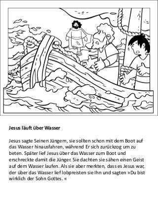 Jesus läuft über Wasser
Jesus sagte Seinen Jüngern, sie sollten schon mit dem Boot auf
das Wasser hinausfahren, während Er sich zurückzog um zu
beten. Später lief Jesus über das Wasser zum Boot und
erschreckte damit die Jünger. Sie dachten sie sähen einen Geist
auf dem Wasser laufen. Als sie aber merkten, dass es Jesus war,
der über das Wasser lief lobpreisten sie Ihn und sagten »Du bist
wirklich der Sohn Gottes. «
 