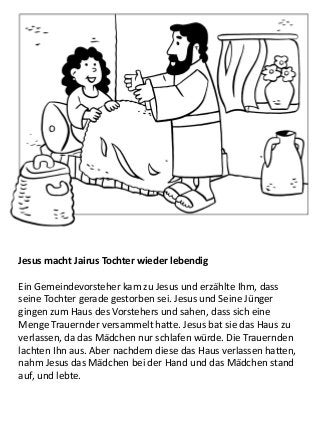 Jesus macht Jairus Tochter wieder lebendig
Ein Gemeindevorsteher kam zu Jesus und erzählte Ihm, dass
seine Tochter gerade gestorben sei. Jesus und Seine Jünger
gingen zum Haus des Vorstehers und sahen, dass sich eine
Menge Trauernder versammelt hatte. Jesus bat sie das Haus zu
verlassen, da das Mädchen nur schlafen würde. Die Trauernden
lachten Ihn aus. Aber nachdem diese das Haus verlassen hatten,
nahm Jesus das Mädchen bei der Hand und das Mädchen stand
auf, und lebte.
 