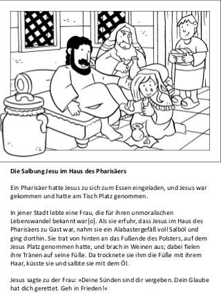 Die Salbung Jesu im Haus des Pharisäers
Ein Pharisäer hatte Jesus zu sich zum Essen eingeladen, und Jesus war
gekommen und hatte am Tisch Platz genommen.
In jener Stadt lebte eine Frau, die für ihren unmoralischen
Lebenswandel bekannt war[o]. Als sie erfuhr, dass Jesus im Haus des
Pharisäers zu Gast war, nahm sie ein Alabastergefäß voll Salböl und
ging dorthin. Sie trat von hinten an das Fußende des Polsters, auf dem
Jesus Platz genommen hatte, und brach in Weinen aus; dabei fielen
ihre Tränen auf seine Füße. Da trocknete sie ihm die Füße mit ihrem
Haar, küsste sie und salbte sie mit dem Öl.
Jesus sagte zu der Frau: »Deine Sünden sind dir vergeben. Dein Glaube
hat dich gerettet. Geh in Frieden!«
 