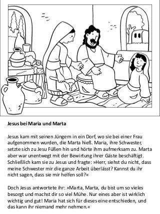 Jesus bei Maria und Marta
Jesus kam mit seinen Jüngern in ein Dorf, wo sie bei einer Frau
aufgenommen wurden, die Marta hieß. Maria, ihre Schwester,
setzte sich zu Jesu Füßen hin und hörte ihm aufmerksam zu. Marta
aber war unentwegt mit der Bewirtung ihrer Gäste beschäftigt.
Schließlich kam sie zu Jesus und fragte: »Herr, siehst du nicht, dass
meine Schwester mir die ganze Arbeit überlässt? Kannst du ihr
nicht sagen, dass sie mir helfen soll?«
Doch Jesus antwortete ihr: »Marta, Marta, du bist um so vieles
besorgt und machst dir so viel Mühe. Nur eines aber ist wirklich
wichtig und gut! Maria hat sich für dieses eine entschieden, und
das kann ihr niemand mehr nehmen.«
 