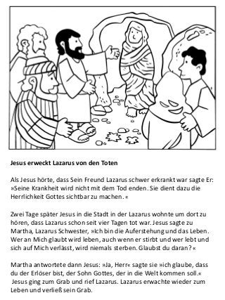 Jesus erweckt Lazarus von den Toten
Als Jesus hörte, dass Sein Freund Lazarus schwer erkrankt war sagte Er:
»Seine Krankheit wird nicht mit dem Tod enden. Sie dient dazu die
Herrlichkeit Gottes sichtbar zu machen. «
Zwei Tage später Jesus in die Stadt in der Lazarus wohnte um dort zu
hören, dass Lazarus schon seit vier Tagen tot war. Jesus sagte zu
Martha, Lazarus Schwester, »Ich bin die Auferstehung und das Leben.
Wer an Mich glaubt wird leben, auch wenn er stirbt und wer lebt und
sich auf Mich verlässt, wird niemals sterben. Glaubst du daran? «
Martha antwortete dann Jesus: »Ja, Herr« sagte sie »ich glaube, dass
du der Erlöser bist, der Sohn Gottes, der in die Welt kommen soll.«
Jesus ging zum Grab und rief Lazarus. Lazarus erwachte wieder zum
Leben und verließ sein Grab.
 