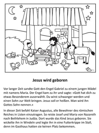 Jesus wird geboren
Vor langer Zeit sandte Gott den Engel Gabriel zu einem jungen Mädel
mit namens Maria. Der Engel kam zu ihr und sagte: »Gott hat dich zu
etwas Besonderem auserwählt. Du wirst schwanger werden und einen
Sohn zur Welt bringen. Jesus soll er heißen. Man wird ihn Gottes Sohn
nennen.«
In dieser Zeit befahl Kaiser Augustus, alle Bewohner des römischen
Reiches in Listen einzutragen. So reiste Josef und Maria von Nazareth
nach Bethlehem in Judäa. Dort wurde das Kind Jesus geboren. Sie
wickelte ihn in Windeln und legte ihn in eine Futterkrippe im Stall,
denn im Gasthaus hatten sie keinen Platz bekommen.
 