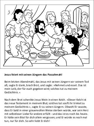 Jesus feiert mit seinen Jüngern das Passahmahl
Beim letzten Abendmahl, das Jesus mit seinen Jüngern vor seinem Tod
aß, sagte Er dank, brach Brot, und sagte: »Nehmet und esset. Das ist
mein Leib, der für euch gegeben wird; solches tut zu meinem
Gedächtnis. «
Nach dem Brot schenkte Jesus Wein in einen Kelch. »Dieser Kelch ist
das neue Testament in meinem Blut; solches tut sooft ihr trinket zu
meinem Gedächtnis «, sagte Er zu seinen Jüngern. Obwohl Er wusste,
dass Er bald in einer grauenvollen Weise sterben würde, war sein Herz
mit selbstloser Liebe für andere erfüllt - und das ist es noch bis heute.
Er hätte sein Blut für dich allein vergossen, und Er würde es noch mal
tun, nur für dich. So sehr liebt Er dich!
 