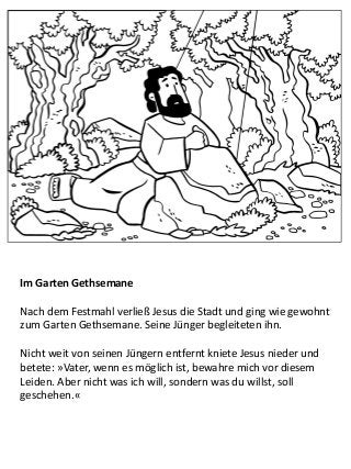 Im Garten Gethsemane
Nach dem Festmahl verließ Jesus die Stadt und ging wie gewohnt
zum Garten Gethsemane. Seine Jünger begleiteten ihn.
Nicht weit von seinen Jüngern entfernt kniete Jesus nieder und
betete: »Vater, wenn es möglich ist, bewahre mich vor diesem
Leiden. Aber nicht was ich will, sondern was du willst, soll
geschehen.«
 