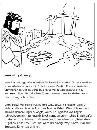 Jesus wird gekreuzigt
Jesu Feinde sorgten letztendlich für Seine Festnahme. Sie beschuldigen
Jesus fälschlicherweise ein Rebell zu sein. Pontius Pilatus, römischer
Statthalter der Juden, versuchte Jesus frei zu sprechen und in zu
entlassen. Aber die jüdischen Führer zwangen den Statthalter Jesus
Hinrichtung zu befehlen.
Unmittelbar vor Seiner Festnahme sagte Jesus: » Sie könnten mich
nicht anrühren ohne die Erlaubnis Meines Vaters. Wenn Ich auch nur
meinen kleinen Finger bewegte, würde Er Legionen von Engeln
schicken, um mich zu retten!« Doch stattdessen entschied Er sich dafür
zu sterben, um dich und mich zu retten. Er entschied sich, Sein Leben
zu geben, denn Er wusste, dies wäre der einzige Weg, Gottes Plan der
Errettung für uns zu erfüllen.
 