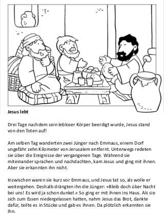 Jesus lebt
Drei Tage nachdem sein lebloser Körper beerdigt wurde, Jesus stand
von den Toten auf!
Am selben Tag wanderten zwei Jünger nach Emmaus, einem Dorf
ungefähr zehn Kilometer von Jerusalem entfernt. Unterwegs redeten
sie über die Ereignisse der vergangenen Tage. Während sie
miteinander sprachen und nachdachten, kam Jesus und ging mit ihnen.
Aber sie erkannten ihn nicht.
Inzwischen waren sie kurz vor Emmaus, und Jesus tat so, als wolle er
weitergehen. Deshalb drängten ihn die Jünger: »Bleib doch über Nacht
bei uns! Es wird ja schon dunkel.« So ging er mit ihnen ins Haus. Als sie
sich zum Essen niedergelassen hatten, nahm Jesus das Brot, dankte
dafür, teilte es in Stücke und gab es ihnen. Da plötzlich erkannten sie
ihn.
 