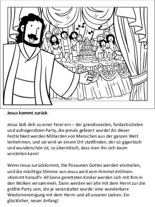 Jesus kommt zurück
Jesus lädt dich zu einer Feier ein – der grandiosesten, fantastischsten
und aufregendsten Party, die jemals gefeiert wurde! An dieser
Festlichkeit werden Milliarden von Menschen aus der ganzen Welt
teilnehmen, und sie wird an einem Ort stattfinden, der so gigantisch
und wunderschön ist, so überirdisch, dass man ihn sich kaum
vorstellen kann!
Wenn Jesus zurückkommt, Die Posaunen Gottes werden erschallen,
und die mächtige Stimme von Jesus wird vom Himmel dröhnen:
»Kommt herauf!« All Seine geretteten Kinder werden sich mit Ihm in
den Wolken versammeln. Dann werden wir alle mit dem Herrn zur die
größte Party sein, die je veranstaltet wurde: eine wunderbare
Wiedervereinigung mit dem Herrn und all unseren Lieben. Ein
glücklicher, neuer Anfang!
 