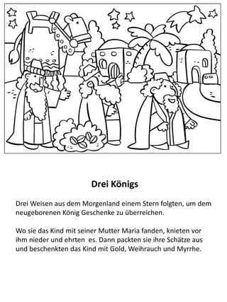 Der Besuch der weisen Männern
Bei Jesus Geburt erschien ein stern über Bethlehem. Der Stern
wurde von weisen Männern im Osten gesehen, die glaubten er
weise auf die Geburt eines Königs in Israel hin, und so machten
sie sich auf die Reise nach Bethlehem.
Wo sie das Kind mit seiner Mutter Maria fanden, knieten vor ihm
nieder und ehrten es. Dann packten sie ihre Schätze aus und
beschenkten das Kind mit Gold, Weihrauch und Myrrhe.
 