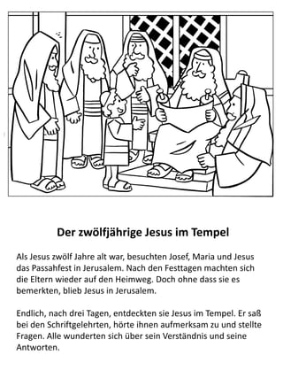 Der zwölfjährige Jesus im Tempel
Als Jesus zwölf Jahre alt war, besuchten Josef, Maria und Jesus das
Passahfest in Jerusalem. Nach den Festtagen machten sich die
Eltern wieder auf den Heimweg. Doch ohne dass sie es
bemerkten, blieb Jesus in Jerusalem.
Endlich, nach drei Tagen, entdeckten sie Jesus im Tempel. Er saß
bei den Schriftgelehrten, hörte ihnen aufmerksam zu und stellte
Fragen. Alle wunderten sich über sein Verständnis und seine
Antworten.
 