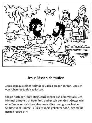 Jesus wird von Johannes dem Täufer getauft
Als Jesus ungefähr 30 Jahre alt war, wurde es für Ihn Zeit mit
Seinem Amt zu beginnen. Als erstes ging Er zu Johannes dem
Täufer und ließ sich von ihm im Fluss Jordan taufen.
Gleich nach der Taufe stieg Jesus wieder aus dem Wasser. Der
Himmel öffnete sich über ihm, und er sah den Geist Gottes wie
eine Taube auf sich herabkommen. Gleichzeitig sprach eine
Stimme vom Himmel: »Dies ist mein geliebter Sohn, der meine
ganze Freude ist.«
 