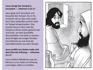 Jesus reinigt den Tempel in
Jerusalem --- Johannes 2:13-17
Jesus ging nach Jerusalem und
besuchte den Tempel. Als er ihn
erreichte sah er, dass viele Leute
dort Tiere verkauften und ihr Geld
im Tempel einwechselten. Dies
brachte Jesus in Wut, weil der
Tempel zu Ehren Gottes gedacht war
und nicht, um dort Geschäfte
abzuschließen und Geld zu machen.
Jesus fertigte aus einigen Stricken
eine Peitsche an und trieb die
Geschäftemacher aus dem Tempel.
Jesus erzählt von Gottes Liebe und
dem Plan der Erlösung --- Johannes
3:1-17
Jesus erklärte Nikodemus was ein
Mensch zu tun hatte um Erlösung
und ewiges Leben zu erhalten.
 