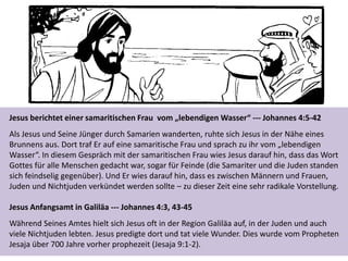 Jesus berichtet einer samaritischen Frau vom „lebendigen Wasser“ --- Johannes 4:5-42
Als Jesus und Seine Jünger durch Samarien wanderten, ruhte sich Jesus in der Nähe eines
Brunnens aus. Dort traf Er auf eine samaritische Frau und sprach zu ihr vom „lebendigen
Wasser“. In diesem Gespräch mit der samaritischen Frau wies Jesus darauf hin, dass das Wort
Gottes für alle Menschen gedacht war, sogar für Feinde (die Samariter und die Juden standen
sich feindselig gegenüber). Und Er wies darauf hin, dass es zwischen Männern und Frauen,
Juden und Nichtjuden verkündet werden sollte – zu dieser Zeit eine sehr radikale Vorstellung.
Jesus Anfangsamt in Galiläa --- Johannes 4:3, 43-45
Während Seines Amtes hielt sich Jesus oft in der Region Galiläa auf, in der Juden und auch
viele Nichtjuden lebten. Jesus predigte dort und tat viele Wunder. Dies wurde vom Propheten
Jesaja über 700 Jahre vorher prophezeit (Jesaja 9:1-2).
 