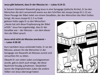 Jesus gibt bekannt, dass Er der Messias ist --- Lukas 4:14-21
In Seinem Heimatort Nazareth ging Jesus in eine Synagoge (jüdische Kirche). Er las den
Menschen die dort versammelt waren aus den Schriften des Jesaja (Jesaja 61:1-2) vor.
Diese Passage der Bibel redet von einem Gesalbten, der den Menschen das Wort Gottes
bringt. Als Jesus Jesaja 61:1-2 zu Ende
gelesen hatte sagte Er zu den Menschen:
„Heute hat sich diese Prophezeiung der Bibel
erfüllt.“ Jesus hat angekündigt, dass Er der
Gesalbte war – der Messias – von dem dieser
Vers der Bibel sprach.
Jesus wird nicht als Messias anerkannt –
-- Lukas 4:28-30
Kurz nachdem Jesus verkündet hatte, Er sei der
Messias, wiesen Ihn die Menschen in der
Synagoge von Nazareth als Messias zurück und
versuchten Ihn zu töten.
Obwohl Er von vielen Juden zurückgewiesen
wurde, gab es doch auch einige, die diese
Nachricht freudig aufnahmen. Tatsächlich
waren die Originalchristen Juden die andere
Völker von Jesus überzeugt haben.
 