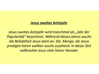 Jesus zweites Amtsjahr
Jesus zweites Amtsjahr wird manchmal als „Jahr der
Popularität“ bezeichnet. Während dieses Jahres wuchs
die Beliebtheit Jesus stark an. Die Menge, die Jesus
predigen hören wollten wuchs zusehend. In dieser Zeit
vollbrachte Jesus viele Seiner Wunder.
 