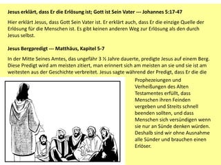 Jesus erklärt, dass Er die Erlösung ist; Gott ist Sein Vater --- Johannes 5:17-47
Hier erklärt Jesus, dass Gott Sein Vater ist. Er erklärt auch, dass Er die einzige Quelle der
Erlösung für die Menschen ist. Es gibt keinen anderen Weg zur Erlösung als den durch
Jesus selbst.
Jesus Bergpredigt --- Matthäus, Kapitel 5-7
In der Mitte Seines Amtes, das ungefähr 3 ½ Jahre dauerte, predigte Jesus auf einem Berg.
Diese Predigt wird am meisten zitiert, man erinnert sich am meisten an sie und sie ist am
weitesten aus der Geschichte verbreitet. Jesus sagte während der Predigt, dass Er die die
Prophezeiungen und
Verheißungen des Alten
Testamentes erfüllt, dass
Menschen ihren Feinden
vergeben und Streits schnell
beenden sollten, und dass
Menschen sich versündigen wenn
sie nur an Sünde denken würden.
Deshalb sind wir ohne Ausnahme
alle Sünder und brauchen einen
Erlöser.
 