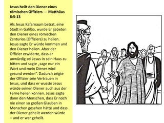Jesus heilt den Diener eines
römischen Offiziers --- Matthäus
8:5-13
Als Jesus Kafarnaum betrat, eine
Stadt in Galiläa, wurde Er gebeten
den Diener eines römischen
Zenturios (Offiziers) zu heilen.
Jesus sagte Er würde kommen und
den Diener heilen. Aber der
Offizier erwiderte, dass er
unwürdig sei Jesus in sein Haus zu
bitten und sagte „sage nur ein
Wort und mein Diener wird
gesund werden“. Dadurch zeigte
der Offizier sein Vertrauen in
Jesus, und dass er wusste Jesus
würde seinen Diener auch aus der
Ferne heilen können. Jesus sagte
dann den Menschen, dass Er noch
nie einen so großen Glauben in
Menschen gesehen hätte und dass
der Diener geheilt werden würde
– und er war geheilt.
 