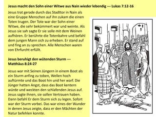 Jesus trat gerade durch das Stadttor in Nain als
eine Gruppe Menschen auf ihn zukam die einen
Toten trugen. Der Tote war der Sohn einer
Witwe, die sehr bekümmert war und weinte. Als
Jesus sie sah sagte Er sie solle mit dem Weinen
aufhören. Er berührte die Totenbahre und befahl
dem jungen Mann sich zu erheben. Er stand auf
und fing an zu sprechen. Alle Menschen waren
von Ehrfurcht erfüllt.
Jesus beruhigt den wütenden Sturm ---
Matthäus 8:24-27
Jesus war mit Seinen Jüngern in einem Boot als
ein Sturm anfing zu toben, Wellen hoch
auftürmte und das Boot hin und her warf. Die
Jünger hatten Angst, dass das Boot kentern
würde und weckten den schlafenden Jesus auf.
Jesus sagte ihnen, sie sollen Vertrauen haben.
Dann befahl Er dem Sturm sich zu legen. Sofort
war der Sturm vorbei. Das war eines der Wunder
in denen Jesus zeigte, dass er den Mächten der
Natur befehlen konnte.
Jesus macht den Sohn einer Witwe aus Nain wieder lebendig --- Lukas 7:12-16
 