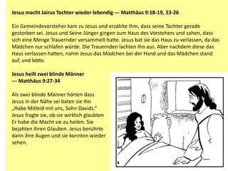 Jesus macht Jairus Tochter wieder lebendig --- Matthäus 9:18-19, 23-26
Ein Gemeindevorsteher kam zu Jesus und erzählte Ihm, dass seine Tochter gerade
gestorben sei. Jesus und Seine Jünger gingen zum Haus des Vorstehers und sahen, dass
sich eine Menge Trauernder versammelt hatte. Jesus bat sie das Haus zu verlassen, da das
Mädchen nur schlafen würde. Die Trauernden lachten Ihn aus. Aber nachdem diese das
Haus verlassen hatten, nahm Jesus das Mädchen bei der Hand und das Mädchen stand
auf, und lebte.
Jesus heilt zwei blinde Männer
--- Matthäus 9:27-34
Als zwei blinde Männer hörten dass
Jesus in der Nähe sei baten sie Ihn
„Habe Mitleid mit uns, Sohn Davids.“
Jesus fragte sie, ob sie wirklich glaubten
Er habe die Macht sie zu heilen. Sie
bejahten ihren Glauben. Jesus berührte
dann ihre Augen und sie konnten wieder
sehen.
 