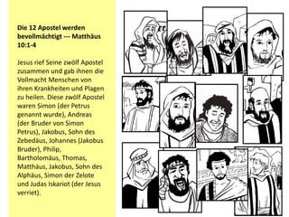 Die 12 Apostel werden
bevollmächtigt --- Matthäus
10:1-4
Jesus rief Seine zwölf Apostel
zusammen und gab ihnen die
Vollmacht Menschen von
ihren Krankheiten und Plagen
zu heilen. Diese zwölf Apostel
waren Simon (der Petrus
genannt wurde), Andreas
(der Bruder von Simon
Petrus), Jakobus, Sohn des
Zebedäus, Johannes (Jakobus
Bruder), Philip,
Bartholomäus, Thomas,
Matthäus, Jakobus, Sohn des
Alphäus, Simon der Zelote
und Judas Iskariot (der Jesus
verriet).
 