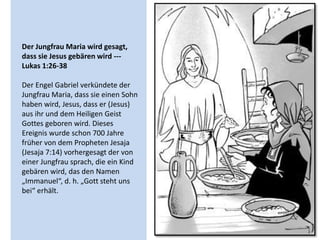 Der Jungfrau Maria wird gesagt,
dass sie Jesus gebären wird ---
Lukas 1:26-38
Der Engel Gabriel verkündete der
Jungfrau Maria, dass sie einen Sohn
haben wird, Jesus, dass er (Jesus)
aus ihr und dem Heiligen Geist
Gottes geboren wird. Dieses
Ereignis wurde schon 700 Jahre
früher von dem Propheten Jesaja
(Jesaja 7:14) vorhergesagt der von
einer Jungfrau sprach, die ein Kind
gebären wird, das den Namen
„Immanuel“, d. h. „Gott steht uns
bei“ erhält.
 
