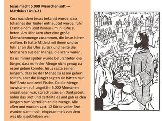 Jesus macht 5.000 Menschen satt ---
Matthäus 14:13-21
Kurz nachdem Jesus bekannt wurde, dass
Johannes der Täufer enthauptet wurde, fuhr
Er mit einem Boot hinaus um in Ruhe zu
beten. Am Ufer kam aber eine große
Menschenmenge zusammen, die Jesus hören
wollten. Er hatte Mitleid mit ihnen und so
fuhr Er an das Ufer zurück und heilte die
Menschen aus der Menge, die krank waren.
Da es immer später wurde befürchteten die
Jünger, dass es in der Menge nicht genug zu
essen geben könnte. Jesus sagte Seinen
Jüngern, dass sie der Menge zu essen geben
sollten, aber die Jünger sagten sie hätten nur
fünf Brote und zwei Fische. Da die Menge
inzwischen auf ungefähr 5.000 Menschen
angestiegen war, sprach Jesus ein Dankgebet,
nahm das Brot und zerteilte es und gab es den
Jüngern zum Verteilen an die Menge. Alle
aßen und wurden satt. 12 Körbe voller Brot
wurden dann noch eingesammelt von dem
was übrig geblieben war.
 