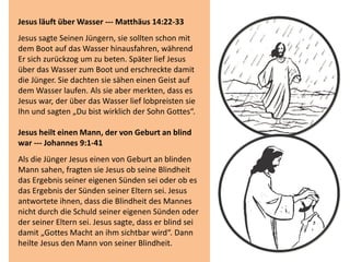 Jesus läuft über Wasser --- Matthäus 14:22-33
Jesus sagte Seinen Jüngern, sie sollten schon mit
dem Boot auf das Wasser hinausfahren, während
Er sich zurückzog um zu beten. Später lief Jesus
über das Wasser zum Boot und erschreckte damit
die Jünger. Sie dachten sie sähen einen Geist auf
dem Wasser laufen. Als sie aber merkten, dass es
Jesus war, der über das Wasser lief lobpreisten sie
Ihn und sagten „Du bist wirklich der Sohn Gottes“.
Jesus heilt einen Mann, der von Geburt an blind
war --- Johannes 9:1-41
Als die Jünger Jesus einen von Geburt an blinden
Mann sahen, fragten sie Jesus ob seine Blindheit
das Ergebnis seiner eigenen Sünden sei oder ob es
das Ergebnis der Sünden seiner Eltern sei. Jesus
antwortete ihnen, dass die Blindheit des Mannes
nicht durch die Schuld seiner eigenen Sünden oder
der seiner Eltern sei. Jesus sagte, dass er blind sei
damit „Gottes Macht an ihm sichtbar wird“. Dann
heilte Jesus den Mann von seiner Blindheit.
 