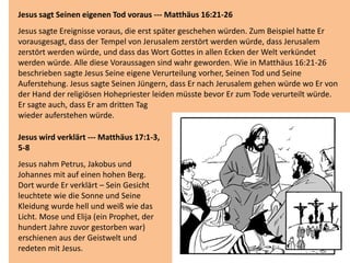 Jesus sagt Seinen eigenen Tod voraus --- Matthäus 16:21-26
Jesus sagte Ereignisse voraus, die erst später geschehen würden. Zum Beispiel hatte Er
vorausgesagt, dass der Tempel von Jerusalem zerstört werden würde, dass Jerusalem
zerstört werden würde, und dass das Wort Gottes in allen Ecken der Welt verkündet
werden würde. Alle diese Voraussagen sind wahr geworden. Wie in Matthäus 16:21-26
beschrieben sagte Jesus Seine eigene Verurteilung vorher, Seinen Tod und Seine
Auferstehung. Jesus sagte Seinen Jüngern, dass Er nach Jerusalem gehen würde wo Er von
der Hand der religiösen Hohepriester leiden müsste bevor Er zum Tode verurteilt würde.
Er sagte auch, dass Er am dritten Tag
wieder auferstehen würde.
Jesus wird verklärt --- Matthäus 17:1-3,
5-8
Jesus nahm Petrus, Jakobus und
Johannes mit auf einen hohen Berg.
Dort wurde Er verklärt – Sein Gesicht
leuchtete wie die Sonne und Seine
Kleidung wurde hell und weiß wie das
Licht. Mose und Elija (ein Prophet, der
hundert Jahre zuvor gestorben war)
erschienen aus der Geistwelt und
redeten mit Jesus.
 