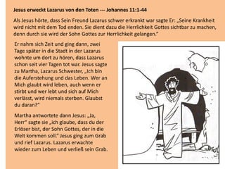 Jesus erweckt Lazarus von den Toten --- Johannes 11:1-44
Als Jesus hörte, dass Sein Freund Lazarus schwer erkrankt war sagte Er: „Seine Krankheit
wird nicht mit dem Tod enden. Sie dient dazu die Herrlichkeit Gottes sichtbar zu machen,
denn durch sie wird der Sohn Gottes zur Herrlichkeit gelangen.“
Er nahm sich Zeit und ging dann, zwei
Tage später in die Stadt in der Lazarus
wohnte um dort zu hören, dass Lazarus
schon seit vier Tagen tot war. Jesus sagte
zu Martha, Lazarus Schwester, „Ich bin
die Auferstehung und das Leben. Wer an
Mich glaubt wird leben, auch wenn er
stirbt und wer lebt und sich auf Mich
verlässt, wird niemals sterben. Glaubst
du daran?“
Martha antwortete dann Jesus: „Ja,
Herr“ sagte sie „ich glaube, dass du der
Erlöser bist, der Sohn Gottes, der in die
Welt kommen soll.“ Jesus ging zum Grab
und rief Lazarus. Lazarus erwachte
wieder zum Leben und verließ sein Grab.
 
