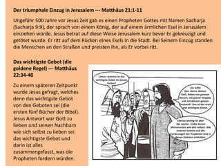Der triumphale Einzug in Jerusalem --- Matthäus 21:1-11
Ungefähr 500 Jahre vor Jesus Zeit gab es einen Propheten Gottes mit Namen Sacharja
(Sacharja 9:9), der sprach von einem König, der auf einem ärmlichen Esel in Jerusalem
einziehen würde. Jesus betrat auf diese Weise Jerusalem kurz bevor Er gekreuzigt und
getötet wurde. Er ritt auf dem Rücken eines Esels in die Stadt. Bei Seinem Einzug standen
die Menschen an den Straßen und preisten Ihn, als Er vorbei ritt.
Das wichtigste Gebot (die
goldene Regel) --- Matthäus
22:34-40
Zu einem späteren Zeitpunkt
wurde Jesus gefragt, welches
denn das wichtigste Gebot
von den Geboten sei (die
ersten fünf Bücher der Bibel).
Jesus Antwort war Gott zu
lieben und seinen Nachbarn
wie sich selbst zu lieben sei
das wichtigste Gebot und
darin ist alles
zusammengefasst, was die
Propheten fordern würden.
Lehrer, welches ist das
wichtigste Gebot im Gesetz
Gottes?
Ebenso wichtig ist aber
das zweite: ›Liebe deinen
Mitmenschen wie dich selbst!‹ Alle
anderen Gebote und alle
Forderungen der Propheten sind in
diesen Geboten enthalten.
›Du sollst
Den Herrn, deinen
Gott, lieben von ganzem
Herzen, mit ganzer Hingabe
und mit deinem ganzen
Verstand!‹ Das ist das erste
und wichtigste Gebot.
 
