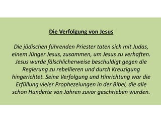 Die Verfolgung von Jesus
Die jüdischen führenden Priester taten sich mit Judas,
einem Jünger Jesus, zusammen, um Jesus zu verhaften.
Jesus wurde fälschlicherweise beschuldigt gegen die
Regierung zu rebellieren und durch Kreuzigung
hingerichtet. Seine Verfolgung und Hinrichtung war die
Erfüllung vieler Prophezeiungen in der Bibel, die alle
schon Hunderte von Jahren zuvor geschrieben wurden.
 