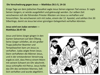 Die Verschwörung gegen Jesus --- Matthäus 26:1-5, 14-16
Einige Tage vor dem jüdischen Passafest sagte Jesus Seinen eigenen Tod voraus. Er sagte
Seinen Jüngern, er würde ausgeliefert und gekreuzigt werden. Zur selben Zeit
verschworen sich die führenden Priester Ältesten um Jesus zu verhaften und
hinzurichten. Sie verschworen sich mit Judas, einem der 12 Apostel, und zahlten ihm 30
Silberlinge, damit sie Jesus bei einer günstigen Gelegenheit verhaften könnten.
Jesus wird von Judas verraten ---
Matthäus 26:47-56
Jesus und Seine Jünger gingen in den
Garten Getsemani auf dem Ölberg.
Seine Jünger schliefen, als ein großer
Trupp jüdischer Beamter und
Tempelwachen kam um Jesus zu
verhaften. Judas zeigte ihnen Jesus.
Dann verhafteten die Männer Jesus,
und in der entstandenen Verwirrung
ergab es sich, dass Petrus einem Mann
mit seinem Schwert ein Ohr abschnitt.
Jesus schimpfte mit Petrus. Jesus heilte
das Ohr des verletzten Mannes, ließ
Sich verhaften und wurde abgeführt.
 