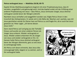 Petrus verleugnet Jesus --- Matthäus 26:58, 69-75
Kapitel 26 des Matthäusevangeliums beginnt mit einer Prophezeiung Jesus, dass Er
verraten, ausgeliefert und gekreuzigt wird. Und das Kapitel endet mit der Erfüllung einer
anderen Prophezeiung von Jesus – dass Petrus, Jesus vertrauter Jünger, Jesus dreimal
verleugnen würde bevor der Morgen anbricht.
Nachdem Jesus verhaftet und weggeführt worden war, folgte Petrus ihnen in den
Innenhof des Hohepriesters. Er setzte sich in die Nähe der Wachen und wartete, was mit
Jesus geschehen würde Ein Diener kam auf Petrus zu und fragte ihn, ob er auch bei Jesus
gewesen sei. Peter sagte: „Ich kenne diesen
Jesus nicht.“
Dann stand Petrus auf und ging aus der Torhalle
hinaus und wurde von einer anderen Person als
Jünger Jesus erkannt. Wieder verleugnete er
Jesus. Wieder andere erkannten ihn als Jünger
von Jesus und wieder verleugnete er ihn. Im
Ganzen hatte Petrus Jesus dreimal verleugnet
bevor der Morgen dämmerte, ganz so wie Jesus
es vorhergesagt hatte.
Als Petrus sich daran erinnerte, dass Jesus dies
vorausgesagt hatte, begann er zu weinen, weil er
ihn verleugnet hatte.
Ich kenne diesen
Jesus nicht!
 