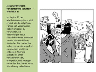 Jesus wird verhört,
verspottet und verurteilt ---
Matthäus 27
Im Kapitel 27 des
Matthäusevangeliums wird
erklärt wie die religiösen
Führer sich verschworen
hatten um Jesus zu
verurteilen. Sie
beschuldigen Jesus
fälschlicherweise ein Rebell
zu sein. Pontius Pilatus,
römischer Statthalter der
Juden, versuchte Jesus frei
zu sprechen und in zu
entlassen. Aber die
jüdischen Führer
verschworen sich,
erfolgreich, und zwangen
somit den Statthalter Jesus
Hinrichtung zu befehlen.
 