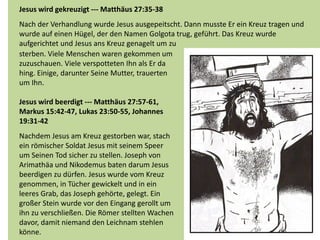 Jesus wird gekreuzigt --- Matthäus 27:35-38
Nach der Verhandlung wurde Jesus ausgepeitscht. Dann musste Er ein Kreuz tragen und
wurde auf einen Hügel, der den Namen Golgota trug, geführt. Das Kreuz wurde
aufgerichtet und Jesus ans Kreuz genagelt um zu
sterben. Viele Menschen waren gekommen um
zuzuschauen. Viele verspotteten Ihn als Er da
hing. Einige, darunter Seine Mutter, trauerten
um Ihn.
Jesus wird beerdigt --- Matthäus 27:57-61,
Markus 15:42-47, Lukas 23:50-55, Johannes
19:31-42
Nachdem Jesus am Kreuz gestorben war, stach
ein römischer Soldat Jesus mit seinem Speer
um Seinen Tod sicher zu stellen. Joseph von
Arimathäa und Nikodemus baten darum Jesus
beerdigen zu dürfen. Jesus wurde vom Kreuz
genommen, in Tücher gewickelt und in ein
leeres Grab, das Joseph gehörte, gelegt. Ein
großer Stein wurde vor den Eingang gerollt um
ihn zu verschließen. Die Römer stellten Wachen
davor, damit niemand den Leichnam stehlen
könne.
 