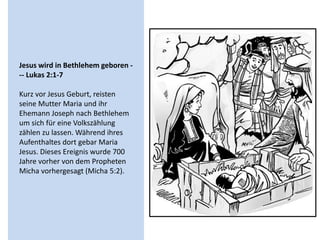 Jesus wird in Bethlehem geboren -
-- Lukas 2:1-7
Kurz vor Jesus Geburt, reisten
seine Mutter Maria und ihr
Ehemann Joseph nach Bethlehem
um sich für eine Volkszählung
zählen zu lassen. Während ihres
Aufenthaltes dort gebar Maria
Jesus. Dieses Ereignis wurde 700
Jahre vorher von dem Propheten
Micha vorhergesagt (Micha 5:2).
 