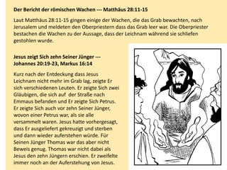 Der Bericht der römischen Wachen --- Matthäus 28:11-15
Laut Matthäus 28:11-15 gingen einige der Wachen, die das Grab bewachten, nach
Jerusalem und meldeten den Oberpriestern dass das Grab leer war. Die Oberpriester
bestachen die Wachen zu der Aussage, dass der Leichnam während sie schliefen
gestohlen wurde.
Jesus zeigt Sich zehn Seiner Jünger ---
Johannes 20:19-23, Markus 16:14
Kurz nach der Entdeckung dass Jesus
Leichnam nicht mehr im Grab lag, zeigte Er
sich verschiedenen Leuten. Er zeigte Sich zwei
Gläubigen, die sich auf der Straße nach
Emmaus befanden und Er zeigte Sich Petrus.
Er zeigte Sich auch vor zehn Seiner Jünger,
wovon einer Petrus war, als sie alle
versammelt waren. Jesus hatte vorhergesagt,
dass Er ausgeliefert gekreuzigt und sterben
und dann wieder auferstehen würde. Für
Seinen Jünger Thomas war das aber nicht
Beweis genug. Thomas war nicht dabei als
Jesus den zehn Jüngern erschien. Er zweifelte
immer noch an der Auferstehung von Jesus.
 
