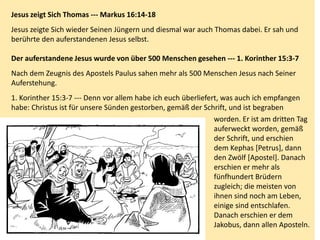 Jesus zeigt Sich Thomas --- Markus 16:14-18
Jesus zeigte Sich wieder Seinen Jüngern und diesmal war auch Thomas dabei. Er sah und
berührte den auferstandenen Jesus selbst.
Der auferstandene Jesus wurde von über 500 Menschen gesehen --- 1. Korinther 15:3-7
Nach dem Zeugnis des Apostels Paulus sahen mehr als 500 Menschen Jesus nach Seiner
Auferstehung.
1. Korinther 15:3-7 --- Denn vor allem habe ich euch überliefert, was auch ich empfangen
habe: Christus ist für unsere Sünden gestorben, gemäß der Schrift, und ist begraben
worden. Er ist am dritten Tag
auferweckt worden, gemäß
der Schrift, und erschien
dem Kephas [Petrus], dann
den Zwölf [Apostel]. Danach
erschien er mehr als
fünfhundert Brüdern
zugleich; die meisten von
ihnen sind noch am Leben,
einige sind entschlafen.
Danach erschien er dem
Jakobus, dann allen Aposteln.
 