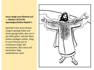 Jesus steigt zum Himmel auf
--- Markus 16:19-20,
Apostelgeschichte Kapitel 1
Nachdem Sich Jesus Seinen
Jüngern gezeigt hatte und
ihnen gesagt hatte, dass sie in
die Welt gehen und das Wort
Gottes predigen sollten, stieg
Er zum Himmel auf. Es
erschienen Engel, die
versprachen, dass Jesus auf
demselben Weg
wiederkehren wird.
 