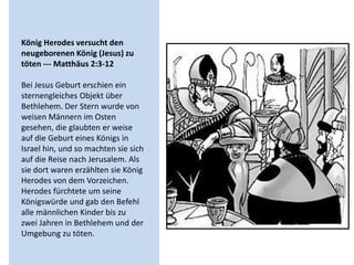 König Herodes versucht den
neugeborenen König (Jesus) zu
töten --- Matthäus 2:3-12
Bei Jesus Geburt erschien ein
sternengleiches Objekt über
Bethlehem. Der Stern wurde von
weisen Männern im Osten
gesehen, die glaubten er weise
auf die Geburt eines Königs in
Israel hin, und so machten sie sich
auf die Reise nach Jerusalem. Als
sie dort waren erzählten sie König
Herodes von dem Vorzeichen.
Herodes fürchtete um seine
Königswürde und gab den Befehl
alle männlichen Kinder bis zu
zwei Jahren in Bethlehem und der
Umgebung zu töten.
 