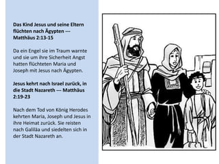 Das Kind Jesus und seine Eltern
flüchten nach Ägypten ---
Matthäus 2:13-15
Da ein Engel sie im Traum warnte
und sie um ihre Sicherheit Angst
hatten flüchteten Maria und
Joseph mit Jesus nach Ägypten.
Jesus kehrt nach Israel zurück, in
die Stadt Nazareth --- Matthäus
2:19-23
Nach dem Tod von König Herodes
kehrten Maria, Joseph und Jesus in
ihre Heimat zurück. Sie reisten
nach Galiläa und siedelten sich in
der Stadt Nazareth an.
 
