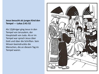 Jesus besucht als junges Kind den
Tempel --- Lukas 2:41-52
Als 12jähriger ging Jesus in den
Tempel von Jerusalem, der
Hauptstadt von Juda. Als er im
Tempel war sprach Jesus über
Gott und über die Schriften. Sein
Wissen beeindruckte die
Menschen, die an diesem Tag im
Tempel waren.
 