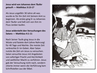 Jesus wird von Johannes dem Täufer
getauft --- Matthäus 3:13-17
Als Jesus ungefähr 30 Jahre alt war,
wurde es für Ihn Zeit mit Seinem Amt zu
beginnen. Als erstes ging Er zu Johannes
dem Täufer und ließ sich von ihm im
Fluss Jordan taufen.
Jesus widersteht den Versuchungen des
Satans --- Matthäus 4:1-11
Nach Seiner Taufe ging Jesus in die
Wüste und fastete dort (ohne Nahrung)
für 40 Tage und Nächte. Die meiste Zeit
verbrachte Er im Gebet. Aber Satan
nutzte die Zeit um Jesus zu versuchen.
Satan versuchte Jesus mit Angeboten
von sofortiger Pracht und Herrlichkeit
und weltlicher Macht zu verführen. Jesus
gab der Versuchung nicht nach, sondern
zitierte immer wenn die Verführung kam
Schriftstellen aus der Bibel.
 