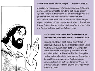 Jesus beruft Seine ersten Jünger --- Johannes 1:35-51
Jesus kehrte dann an den Ort zurück an dem Johannes
taufte. Johannes machte Ihn dann auf einige seiner
eigenen Jünger aufmerksam, da er der Einzige war, der
gesehen hatte wie der Geist herabkam und der
verkündete, dass Jesus Gottes Sohn war. Diese Jünger
folgten nun Jesus. Einer davon war Andreas, der seinen
Bruder Peter mitbrachte. Am nächsten Tag traf er Philip
und Nathanael und auch sie folgen Jesus.
Jesus erstes Wunder in der Öffentlichkeit, er
verwandelte Wasser in Wein ---Johannes 2:1-11
Danach ging Jesus nach Kana, einer Stadt im
Bezirk von Galiläa, zu einer Hochzeitsfeier. Seine
Mutter, Maria, war auch dort. Der Gastgeber
hatte aber nicht mehr genug Wein für alle. Es
war eine peinliche Situation für den Gastgeber.
Und so agierte Maria im Namen des Gastgebers.
Sie erzählte Jesus von dem Problem. Jesus
verwandelte dann auf wundersame Weise für
die Hochzeitsgäste sechs große Tonkrüge voller
Wasser in Wein.
 