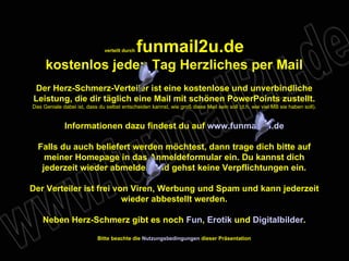 verteilt durch  funmail2u.de kostenlos jeden Tag Herzliches per Mail Der Herz-Schmerz-Verteiler ist eine kostenlose und unverbindliche Leistung, die dir täglich eine Mail mit schönen PowerPoints zustellt. Das Geniale dabei ist, dass du selbst entscheiden kannst, wie groß diese Mail sein soll (d.h. wie viel MB sie haben soll). Informationen dazu findest du auf  www.funmail2u.de Falls du auch beliefert werden möchtest, dann trage dich bitte auf meiner Homepage in das Anmeldeformular ein. Du kannst dich jederzeit wieder abmelden und gehst keine Verpflichtungen ein. Der Verteiler ist frei von Viren, Werbung und Spam und kann jederzeit wieder abbestellt werden. Neben Herz-Schmerz gibt es noch  Fun ,   Erotik  und  Digitalbilder . Bitte beachte die  Nutzungsbedingungen  dieser Präsentation 