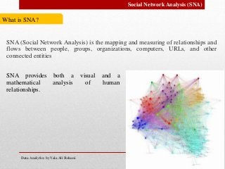 Data Analytics by Vala Ali Rohani
Social Network Analysis (SNA)
What is SNA?
SNA (Social Network Analysis) is the mapping and measuring of relationships and
flows between people, groups, organizations, computers, URLs, and other
connected entities
SNA provides both a visual and a
mathematical analysis of human
relationships.
 