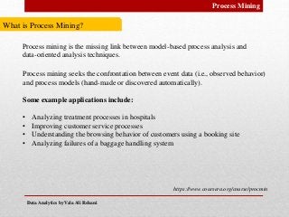 Data Analytics by Vala Ali RohaniData Analytics by Vala Ali Rohani
Process Mining
https://www.coursera.org/course/procmin
Process mining is the missing link between model-based process analysis and
data-oriented analysis techniques.
Process mining seeks the confrontation between event data (i.e., observed behavior)
and process models (hand-made or discovered automatically).
Some example applications include:
• Analyzing treatment processes in hospitals
• Improving customer service processes
• Understanding the browsing behavior of customers using a booking site
• Analyzing failures of a baggage handling system
What is Process Mining?
 