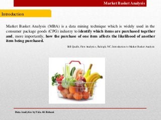 Data Analytics by Vala Ali RohaniData Analytics by Vala Ali Rohani
Market Basket Analysis
Introduction
Market Basket Analysis (MBA) is a data mining technique which is widely used in the
consumer package goods (CPG) industry to identify which items are purchased together
and, more importantly, how the purchase of one item affects the likelihood of another
item being purchased.
Bill Qualls, First Analytics, Raleigh, NC, Introduction to Market Basket Analysis
 