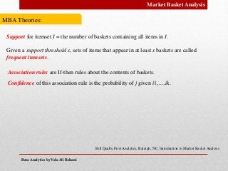 Data Analytics by Vala Ali RohaniData Analytics by Vala Ali Rohani
Market Basket Analysis
MBA Theories:
Bill Qualls, First Analytics, Raleigh, NC, Introduction to Market Basket Analysis
Support for itemset I = the number of baskets containing all items in I.
Given a support threshold s, sets of items that appear in at least s baskets are called
frequent itemsets.
Association rules are If‐then rules about the contents of baskets.
Confidence of this association rule is the probability of j given i1,…,ik.
 